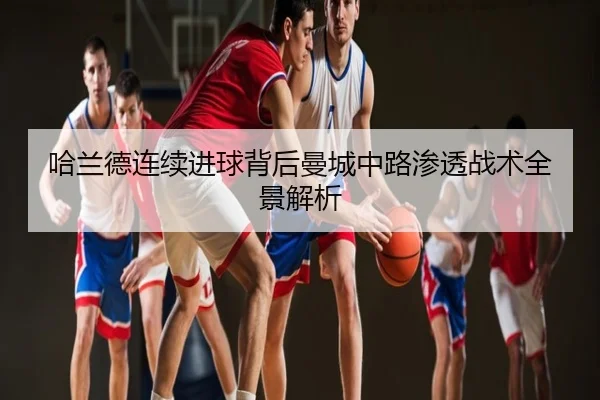 哈兰德连续进球背后曼城中路渗透战术全景解析