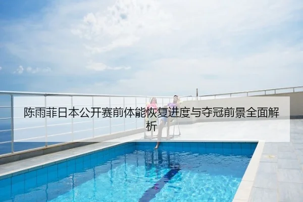 陈雨菲日本公开赛前体能恢复进度与夺冠前景全面解析